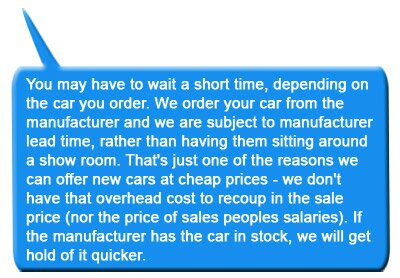 You may have to wait a short time, depending on the car you order. We order your car from the manufacturer and we are subject to manufacturer lead time, rather than having them sitting around a show room. That's just one of the reasons we can offer new cars at cheap prices - we don't have that overhead cost to recoup in the sale price (nor the price of sales peoples salaries). If the manufacturer has the car in stock, we will get hold of it quicker.